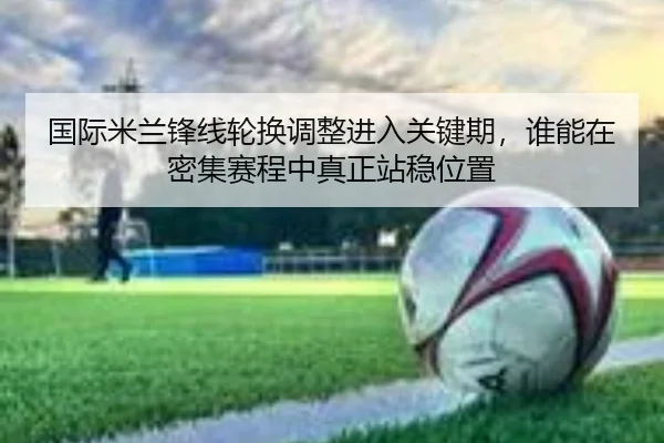 国际米兰锋线轮换调整进入关键期，谁能在密集赛程中真正站稳位置（pazhenren）
